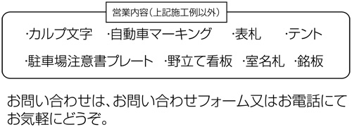 【営業内容（上記施工例以外）】・カルプ文字　・自動車マーキング　・表札　・テント　・駐車場注意書プレート　・野立て看板　・室名札　・銘板＜お問い合わせは、お問い合わせフォーム又はお電話にてお気軽にどうぞ。＞